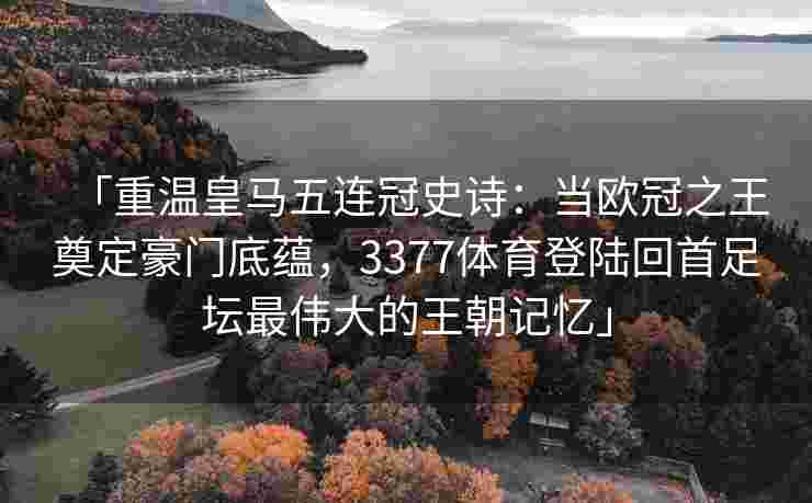 「重温皇马五连冠史诗：当欧冠之王奠定豪门底蕴，3377体育登陆回首足坛最伟大的王朝记忆」