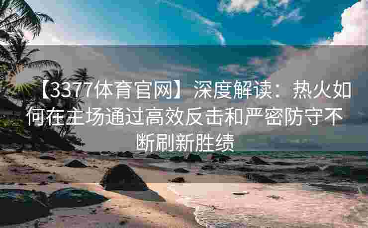 【3377体育官网】深度解读：热火如何在主场通过高效反击和严密防守不断刷新胜绩