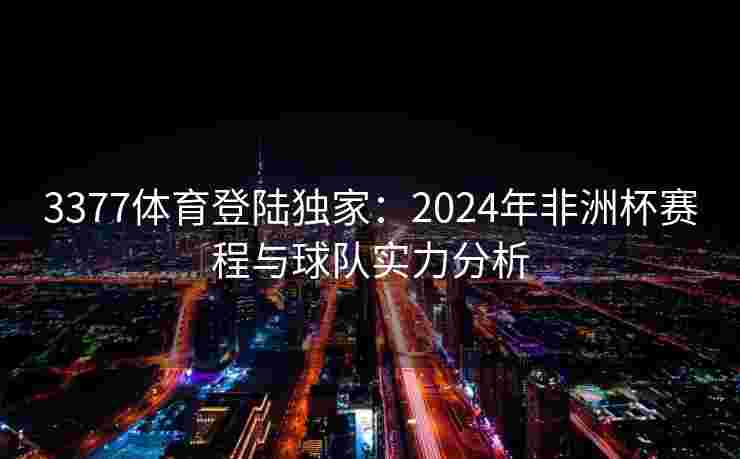 3377体育登陆独家：2024年非洲杯赛程与球队实力分析