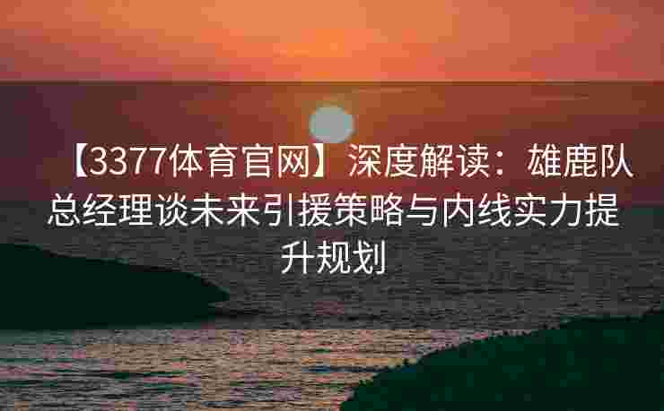 【3377体育官网】深度解读：雄鹿队总经理谈未来引援策略与内线实力提升规划