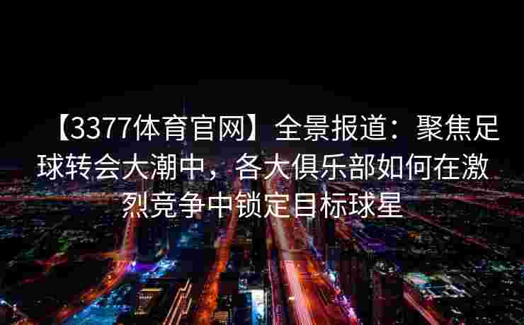 【3377体育官网】全景报道：聚焦足球转会大潮中，各大俱乐部如何在激烈竞争中锁定目标球星