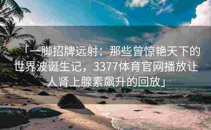 「一脚招牌远射：那些曾惊艳天下的世界波诞生记，3377体育官网播放让人肾上腺素飙升的回放」