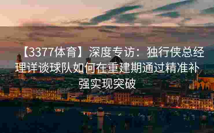 【3377体育】深度专访：独行侠总经理详谈球队如何在重建期通过精准补强实现突破