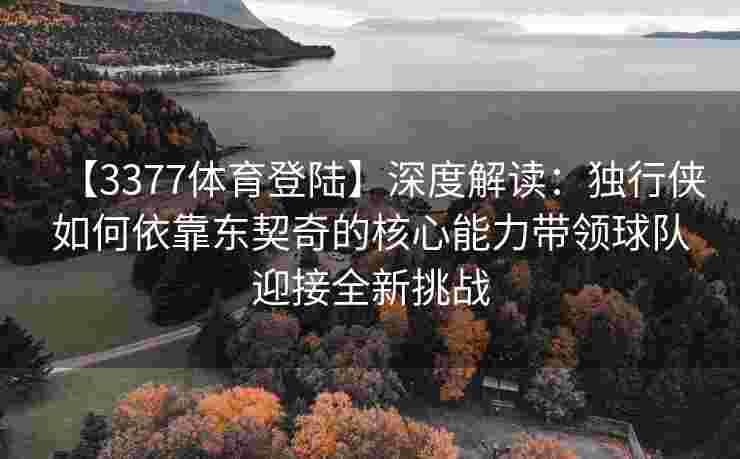 【3377体育登陆】深度解读：独行侠如何依靠东契奇的核心能力带领球队迎接全新挑战