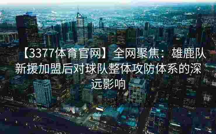 【3377体育官网】全网聚焦：雄鹿队新援加盟后对球队整体攻防体系的深远影响