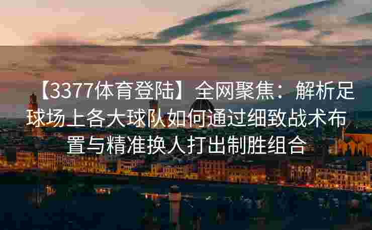 【3377体育登陆】全网聚焦：解析足球场上各大球队如何通过细致战术布置与精准换人打出制胜组合