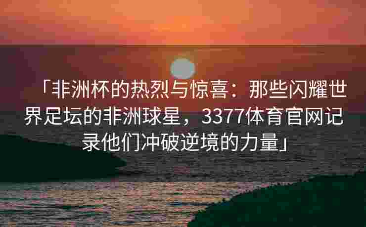 「非洲杯的热烈与惊喜：那些闪耀世界足坛的非洲球星，3377体育官网记录他们冲破逆境的力量」
