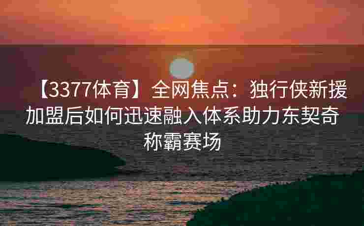 【3377体育】全网焦点：独行侠新援加盟后如何迅速融入体系助力东契奇称霸赛场