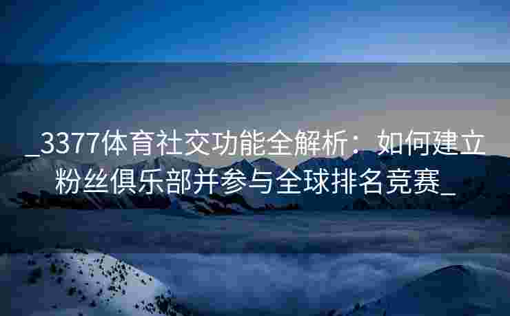 _3377体育社交功能全解析：如何建立粉丝俱乐部并参与全球排名竞赛_