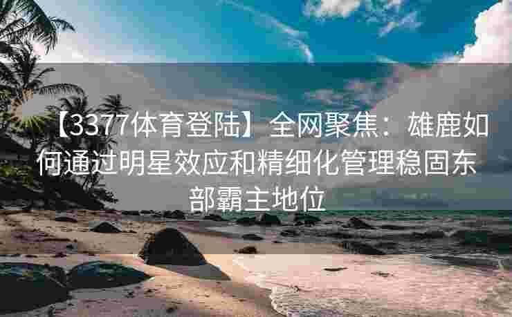 【3377体育登陆】全网聚焦：雄鹿如何通过明星效应和精细化管理稳固东部霸主地位