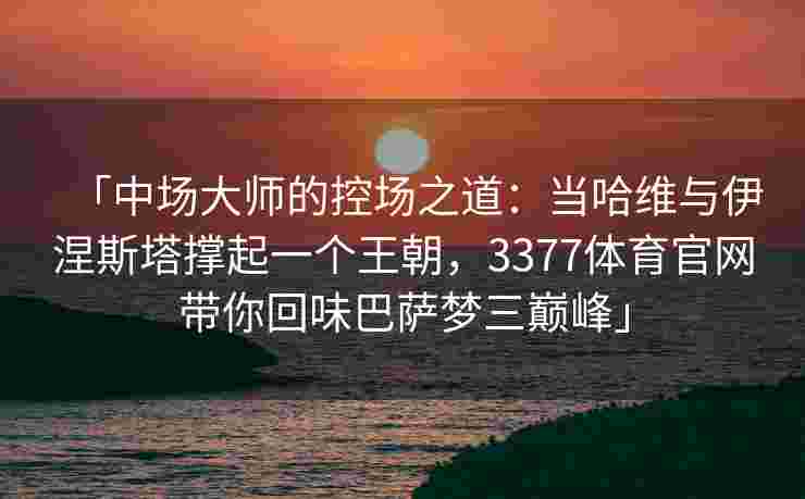 「中场大师的控场之道：当哈维与伊涅斯塔撑起一个王朝，3377体育官网带你回味巴萨梦三巅峰」