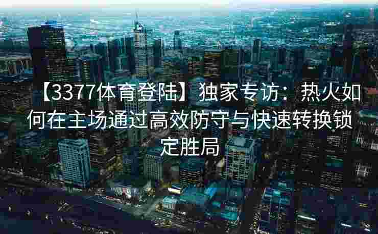 【3377体育登陆】独家专访：热火如何在主场通过高效防守与快速转换锁定胜局