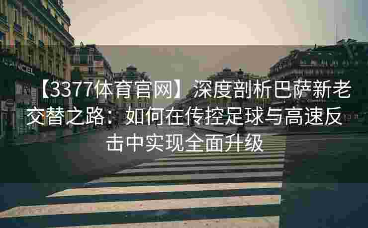 【3377体育官网】深度剖析巴萨新老交替之路：如何在传控足球与高速反击中实现全面升级