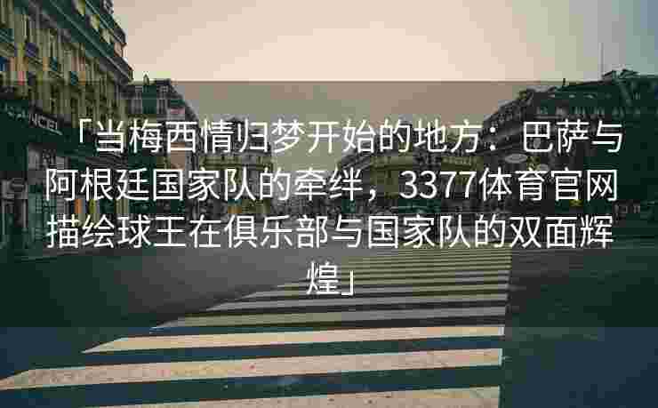 「当梅西情归梦开始的地方：巴萨与阿根廷国家队的牵绊，3377体育官网描绘球王在俱乐部与国家队的双面辉煌」