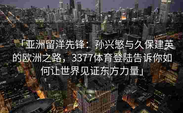 「亚洲留洋先锋：孙兴慜与久保建英的欧洲之路，3377体育登陆告诉你如何让世界见证东方力量」