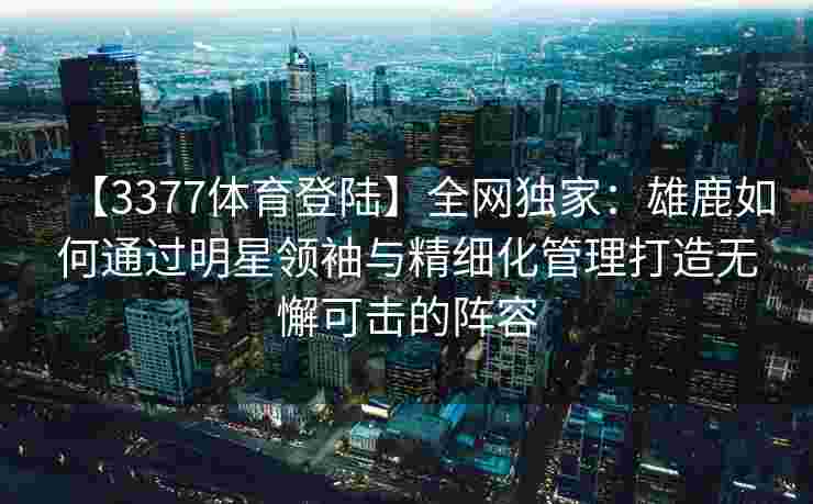 【3377体育登陆】全网独家：雄鹿如何通过明星领袖与精细化管理打造无懈可击的阵容
