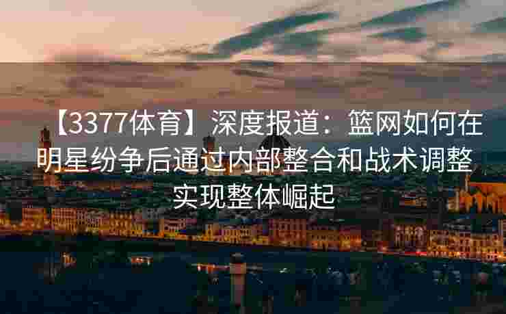 【3377体育】深度报道：篮网如何在明星纷争后通过内部整合和战术调整实现整体崛起