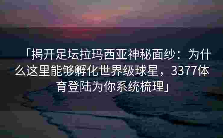 「揭开足坛拉玛西亚神秘面纱：为什么这里能够孵化世界级球星，3377体育登陆为你系统梳理」