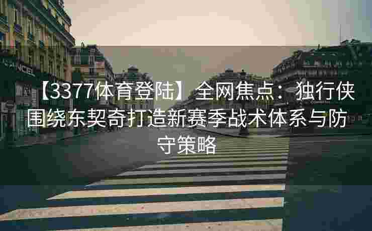 【3377体育登陆】全网焦点：独行侠围绕东契奇打造新赛季战术体系与防守策略