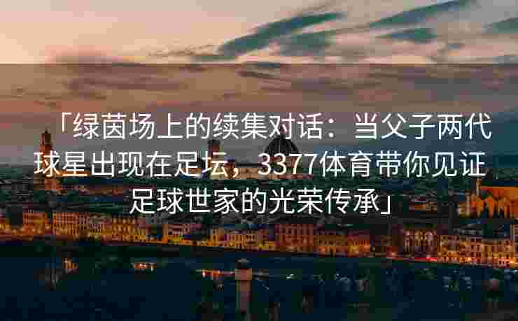 「绿茵场上的续集对话：当父子两代球星出现在足坛，3377体育带你见证足球世家的光荣传承」