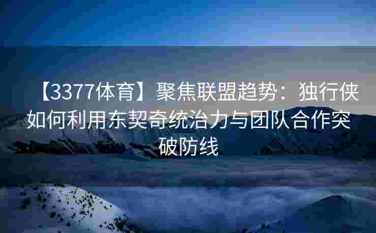 【3377体育】聚焦联盟趋势：独行侠如何利用东契奇统治力与团队合作突破防线