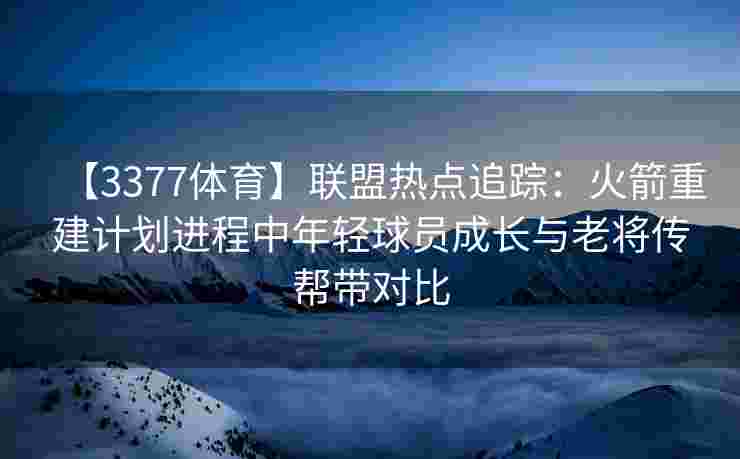 【3377体育】联盟热点追踪：火箭重建计划进程中年轻球员成长与老将传帮带对比