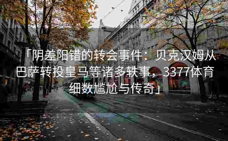 「阴差阳错的转会事件：贝克汉姆从巴萨转投皇马等诸多轶事，3377体育细数尴尬与传奇」