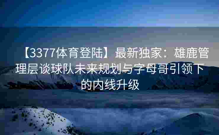【3377体育登陆】最新独家：雄鹿管理层谈球队未来规划与字母哥引领下的内线升级