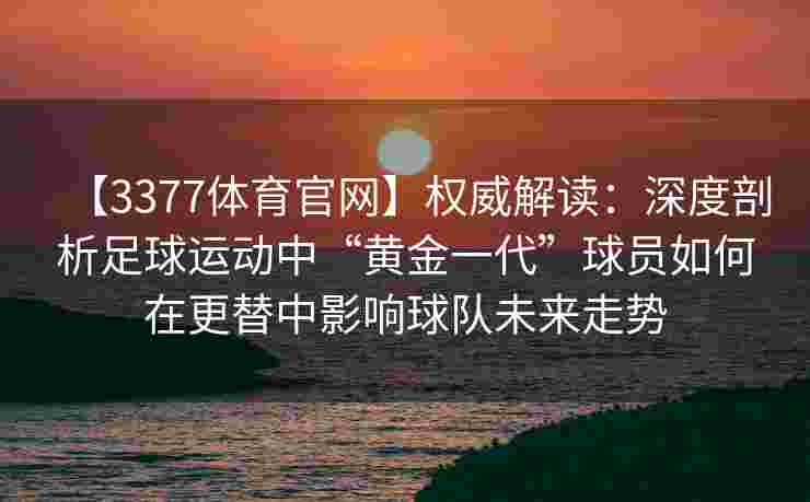 【3377体育官网】权威解读：深度剖析足球运动中“黄金一代”球员如何在更替中影响球队未来走势