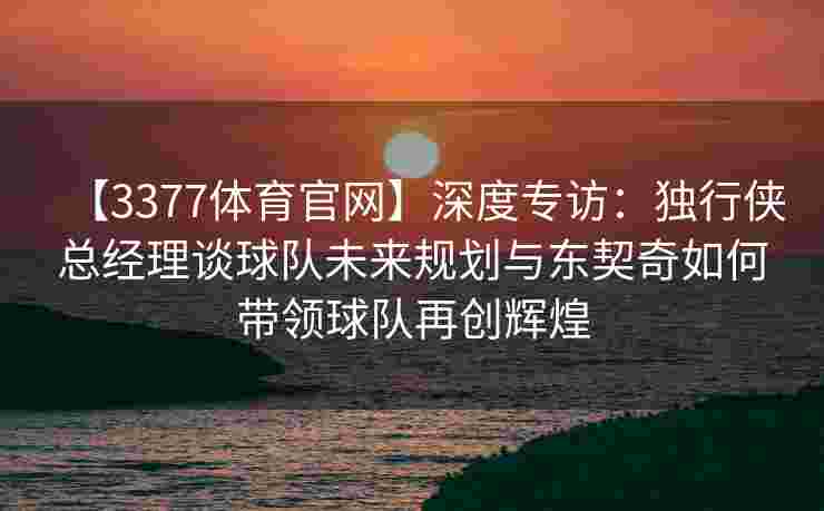 【3377体育官网】深度专访：独行侠总经理谈球队未来规划与东契奇如何带领球队再创辉煌