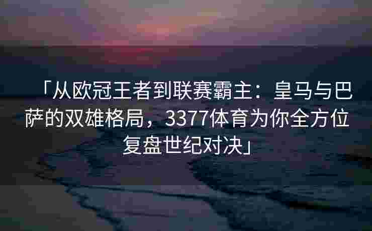 「从欧冠王者到联赛霸主：皇马与巴萨的双雄格局，3377体育为你全方位复盘世纪对决」