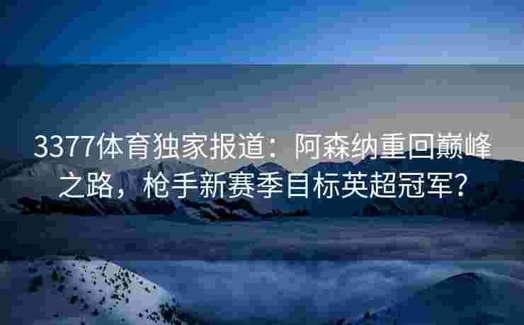 3377体育独家报道：阿森纳重回巅峰之路，枪手新赛季目标英超冠军？