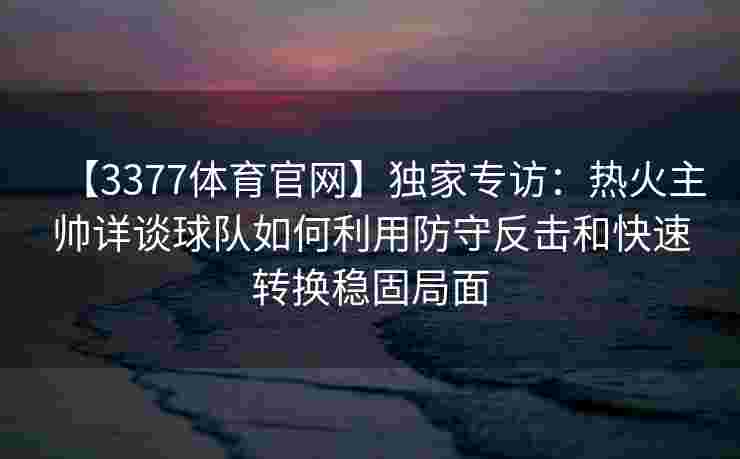 【3377体育官网】独家专访：热火主帅详谈球队如何利用防守反击和快速转换稳固局面