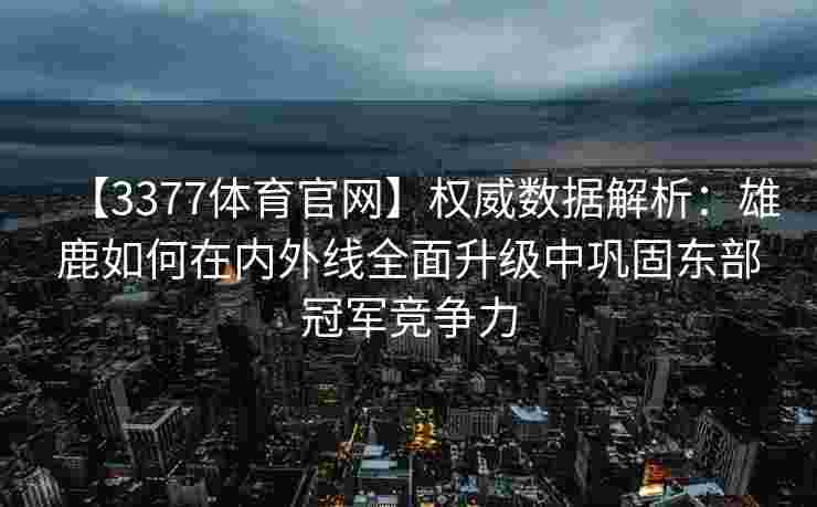 【3377体育官网】权威数据解析：雄鹿如何在内外线全面升级中巩固东部冠军竞争力