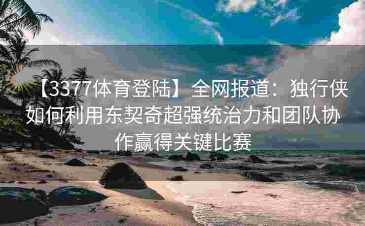 【3377体育登陆】全网报道：独行侠如何利用东契奇超强统治力和团队协作赢得关键比赛