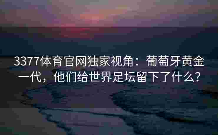 3377体育官网独家视角：葡萄牙黄金一代，他们给世界足坛留下了什么？